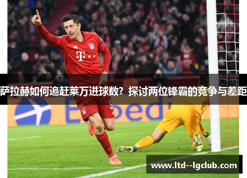 萨拉赫如何追赶莱万进球数？探讨两位锋霸的竞争与差距