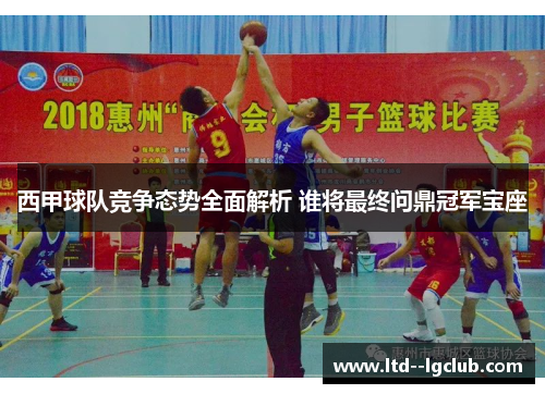 西甲球队竞争态势全面解析 谁将最终问鼎冠军宝座