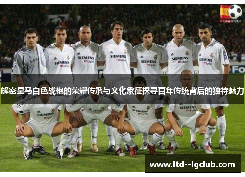 解密皇马白色战袍的荣耀传承与文化象征探寻百年传统背后的独特魅力