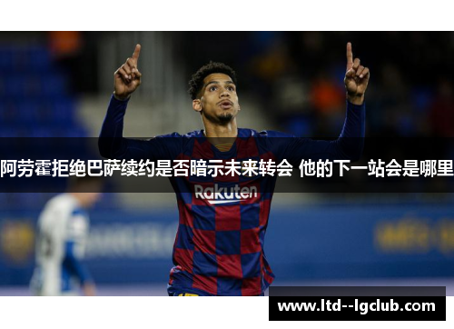 阿劳霍拒绝巴萨续约是否暗示未来转会 他的下一站会是哪里