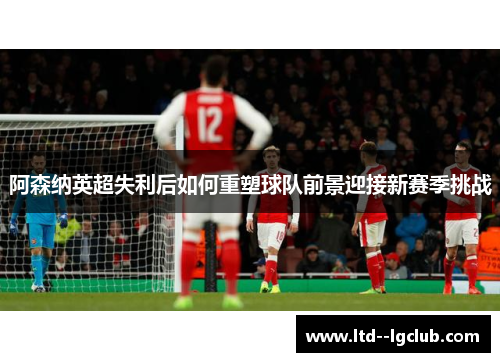 阿森纳英超失利后如何重塑球队前景迎接新赛季挑战 阿森纳英超失利后如何重塑球队前景迎接新赛季挑战