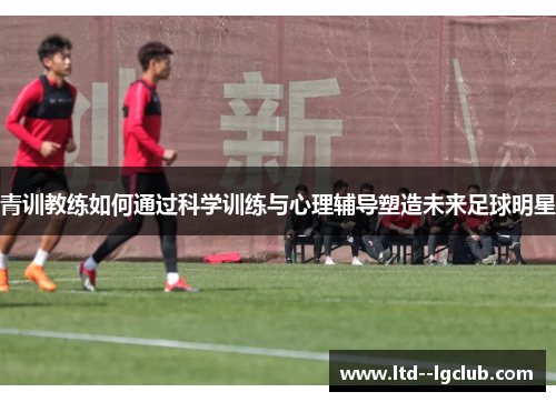 青训教练如何通过科学训练与心理辅导塑造未来足球明星