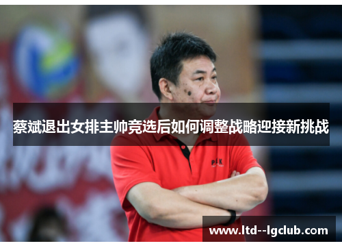 蔡斌退出女排主帅竞选后如何调整战略迎接新挑战 蔡斌退出女排主帅竞选后如何调整战略迎接新挑战