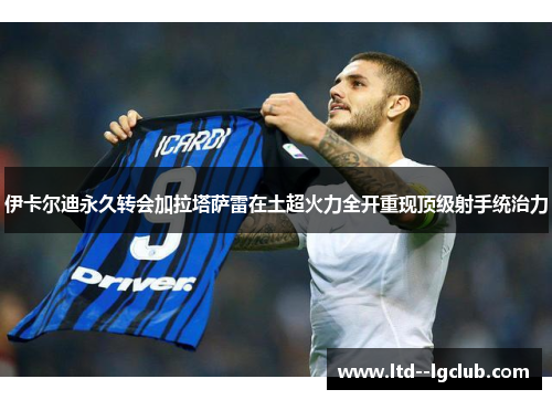 伊卡尔迪永久转会加拉塔萨雷在土超火力全开重现顶级射手统治力