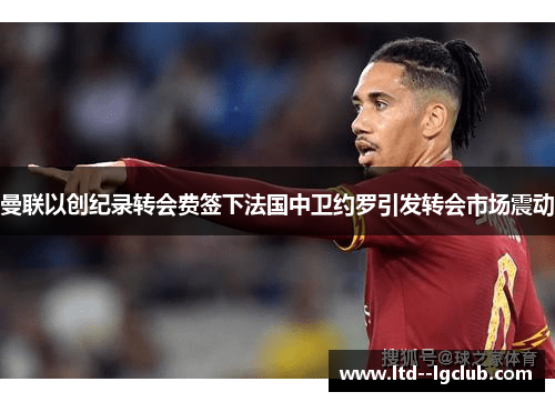 曼联以创纪录转会费签下法国中卫约罗引发转会市场震动 曼联以创纪录转会费签下法国中卫约罗引发转会市场震动