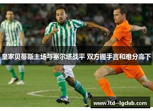 皇家贝蒂斯主场与塞尔塔战平 双方握手言和难分高下 皇家贝蒂斯主场与塞尔塔战平 双方握手言和难分高下