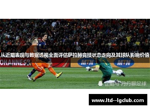 从近期表现与数据透视全面评估萨拉赫竞技状态走向及其球队影响价值
